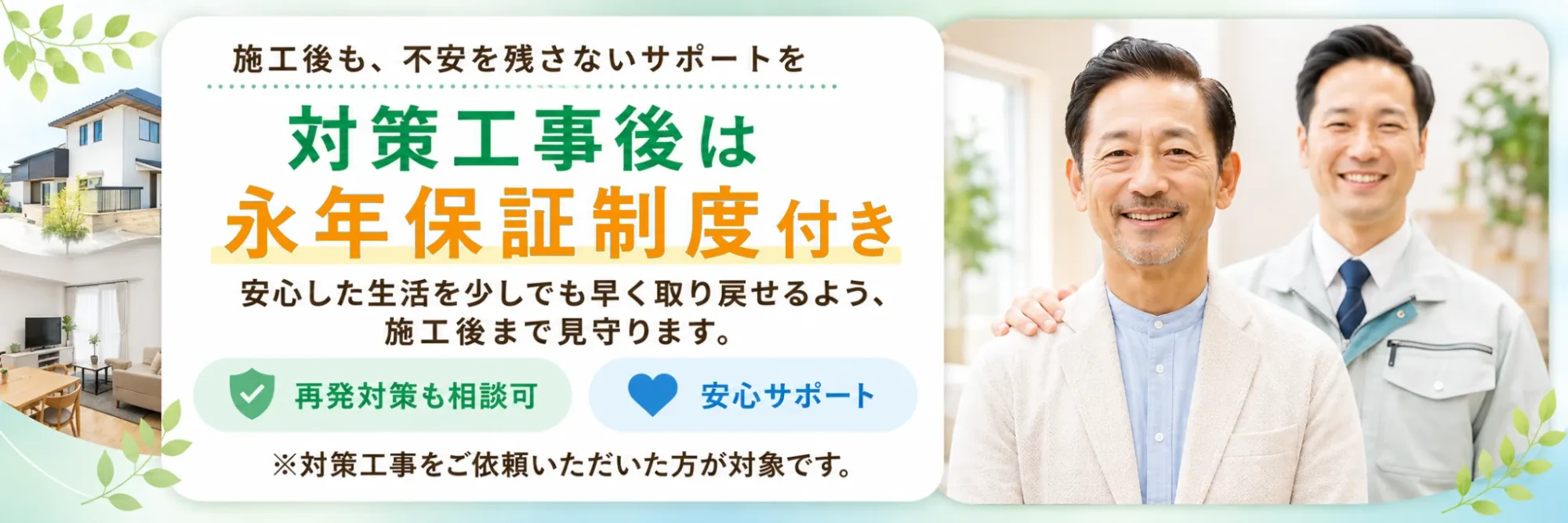 施工後も、不安を残さないサポートを対策工事後は永年保証制度付き　安心した生活を少しでも早く取り戻せるよう、施工後まで見守ります。