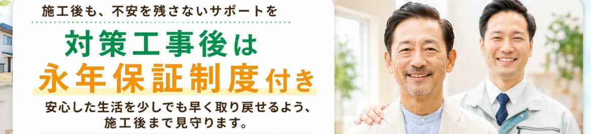 施工後も、不安を残さないサポートを対策工事後は永年保証制度付き　安心した生活を少しでも早く取り戻せるよう、施工後まで見守ります。
