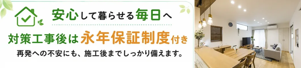安心して暮らせる毎日へ　対策工事後は永年保証制度付き　再発への不安にも、施工後までしっかり備えます。